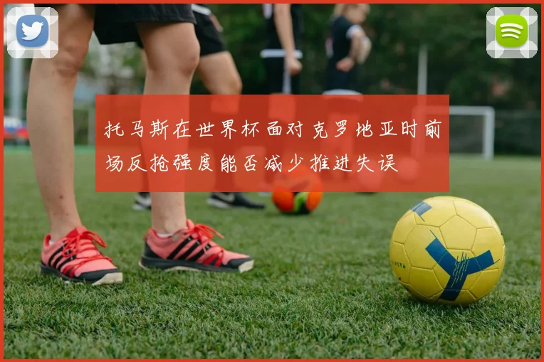 托马斯在世界杯面对克罗地亚时前场反抢强度能否减少推进失误