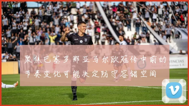 聚焦巴塞罗那亚马尔欧冠传中前的节奏变化可能决定防守容错空间