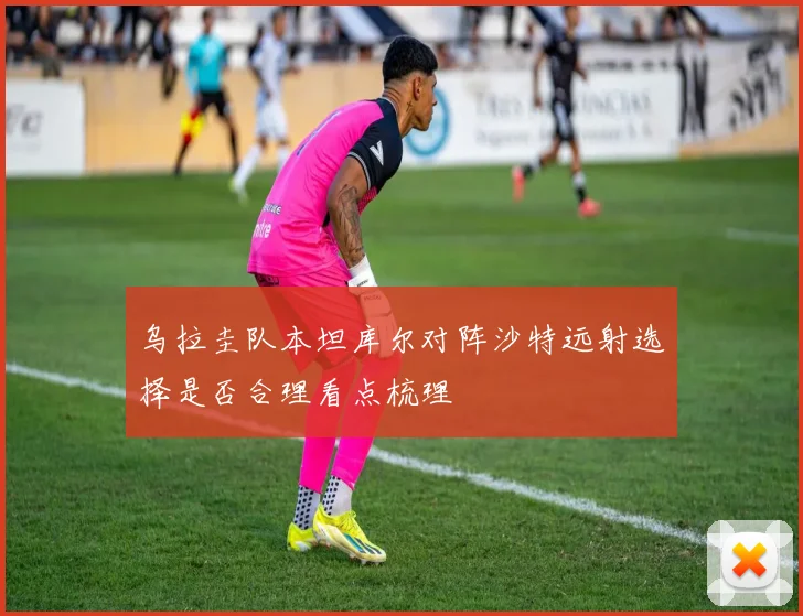 乌拉圭队本坦库尔对阵沙特远射选择是否合理看点梳理