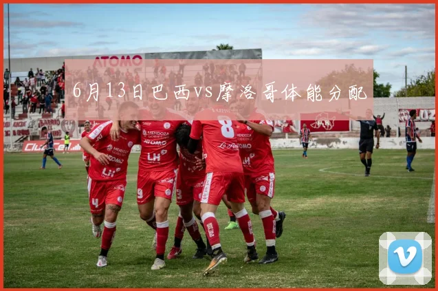 6月13日巴西vs摩洛哥体能分配