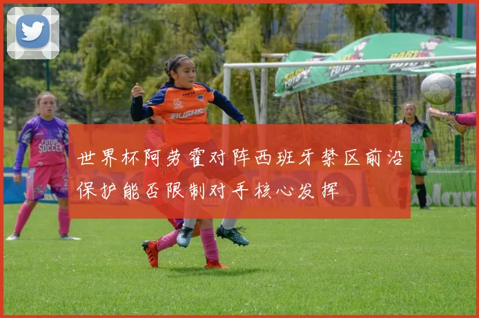 世界杯阿劳霍对阵西班牙禁区前沿保护能否限制对手核心发挥