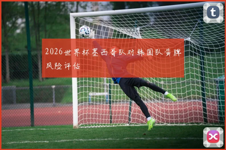 2026世界杯墨西哥队对韩国队黄牌风险评估
