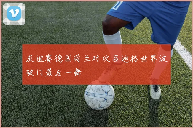 友谊赛德国荷兰对攻吕迪格世界波破门最后一舞