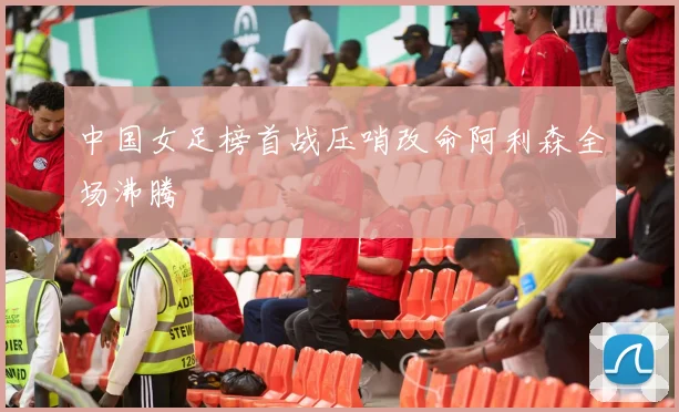中国女足榜首战压哨改命阿利森全场沸腾