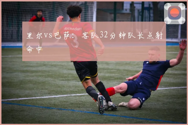 里尔vs巴萨:客队32分钟队长点射命中